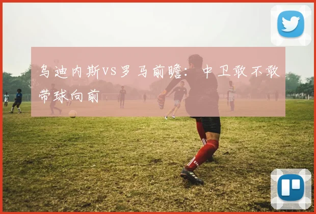 乌迪内斯vs罗马前瞻：中卫敢不敢带球向前