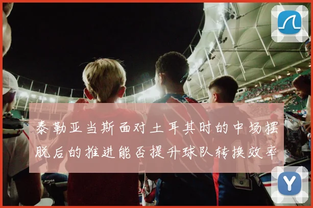 泰勒亚当斯面对土耳其时的中场摆脱后的推进能否提升球队转换效率