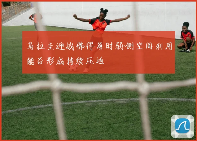 乌拉圭迎战佛得角时弱侧空间利用能否形成持续压迫