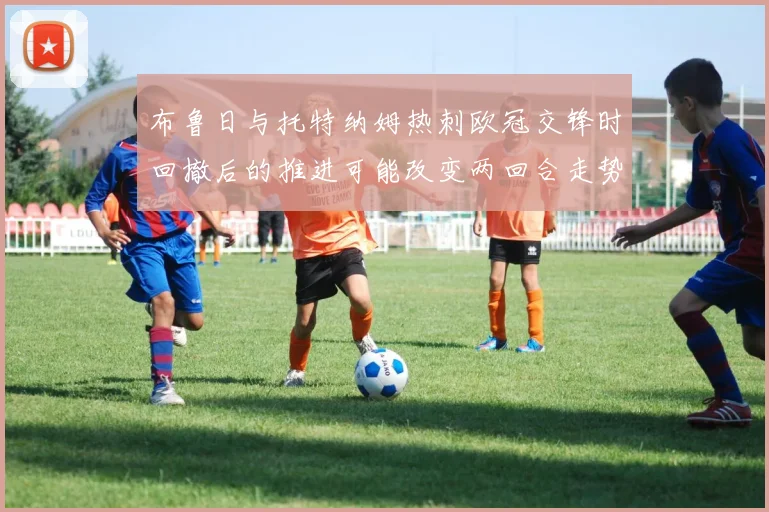 布鲁日与托特纳姆热刺欧冠交锋时回撤后的推进可能改变两回合走势