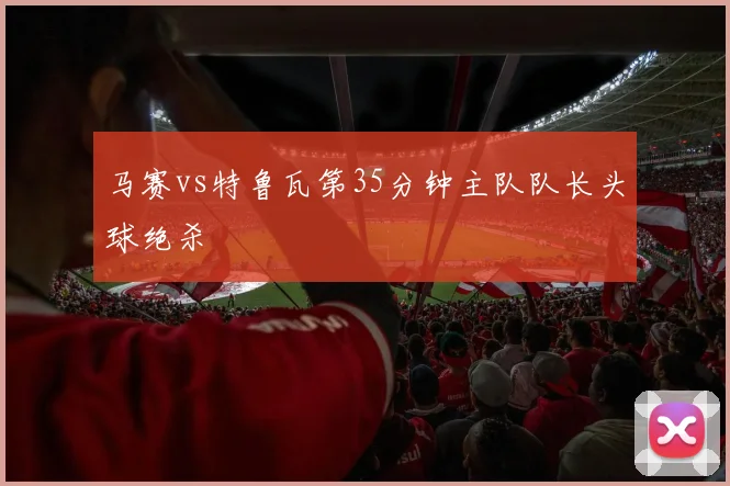 马赛vs特鲁瓦第35分钟主队队长头球绝杀